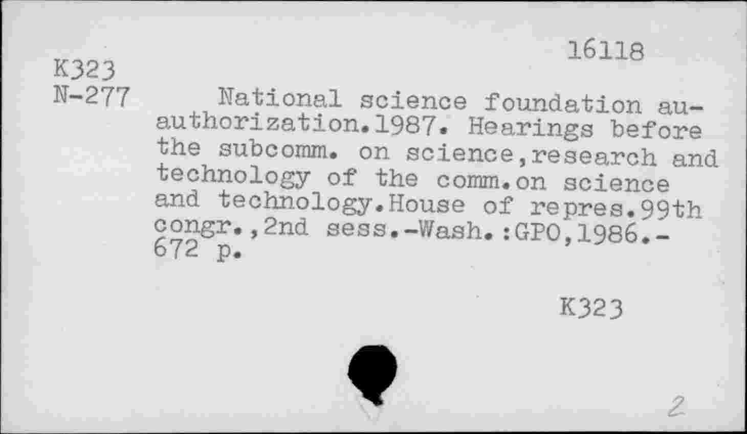 ﻿K323 N-277
16118
National science foundation au-authorization.1987. Hearings "before the subcomm. on science,research and technology of the comm, on science and technology.House of repres.99th °°^£r«»2nd sess.-Wash.:GPO,1986L-672 p.
K323
2.